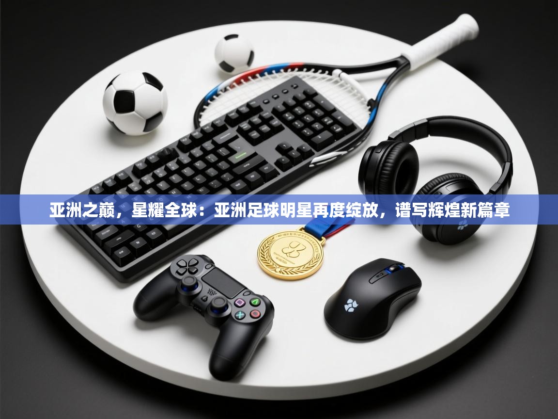 亚洲之巅，星耀全球：亚洲足球明星再度绽放，谱写辉煌新篇章  第2张
